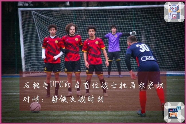 石铭与UFC印度首位战士托马尔亲切对峙，静候决战时刻