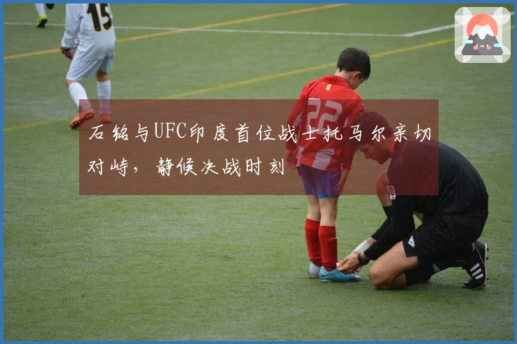 石铭与UFC印度首位战士托马尔亲切对峙，静候决战时刻